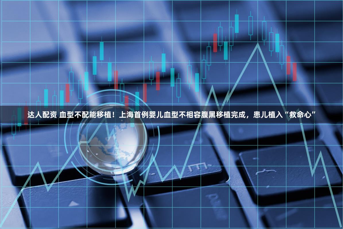 达人配资 血型不配能移植！上海首例婴儿血型不相容腹黑移植完成，患儿植入“救命心”