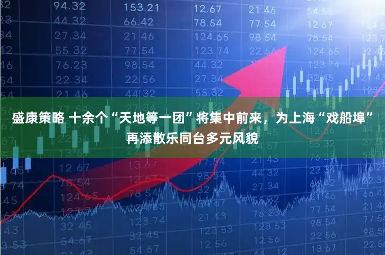 盛康策略 十余个“天地等一团”将集中前来,为上海“戏船埠”再添散乐同台多元风貌