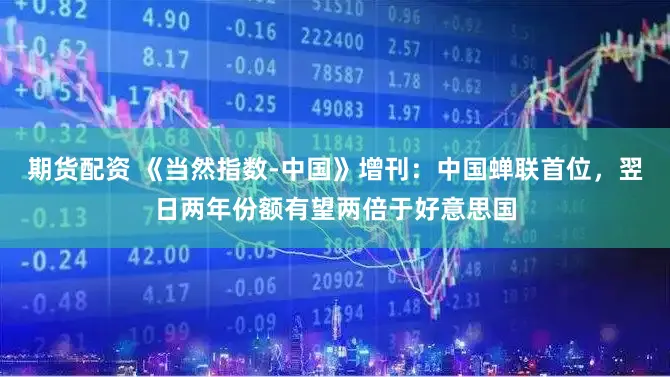 期货配资 《当然指数-中国》增刊：中国蝉联首位，翌日两年份额有望两倍于好意思国