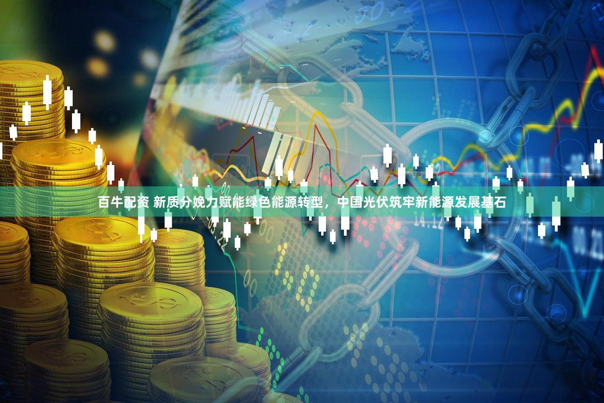 百牛配资 新质分娩力赋能绿色能源转型,中国光伏筑牢新能源发展基石