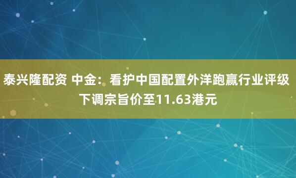 泰兴隆配资 中金：看护中国配置外洋跑赢行业评级 下调宗旨价至11.63港元