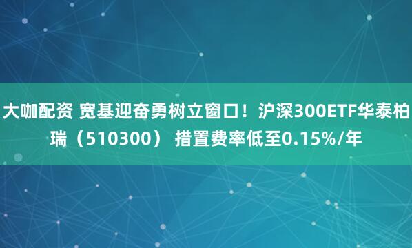大咖配资 宽基迎奋勇树立窗口！沪深300ETF华泰柏瑞（510300） 措置费率低至0.15%/年