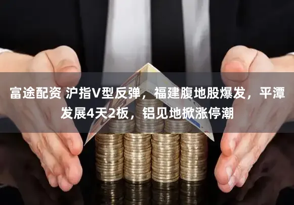 富途配资 沪指V型反弹，福建腹地股爆发，平潭发展4天2板，铝见地掀涨停潮