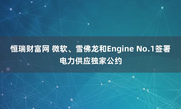 恒瑞财富网 微软、雪佛龙和Engine No.1签署电力供应独家公约