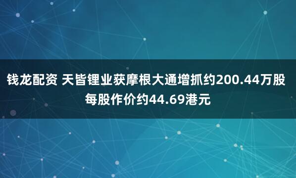 钱龙配资 天皆锂业获摩根大通增抓约200.44万股 每股作价约44.69港元