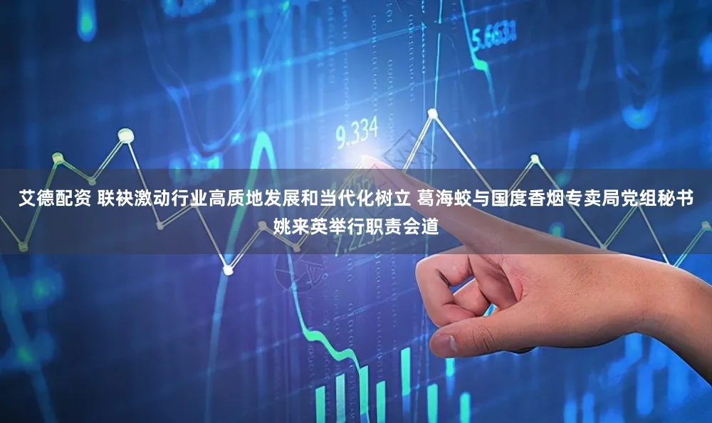 艾德配资 联袂激动行业高质地发展和当代化树立 葛海蛟与国度香烟专卖局党组秘书姚来英举行职责会道