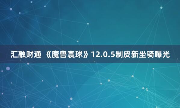 汇融财通 《魔兽寰球》12.0.5制皮新坐骑曝光