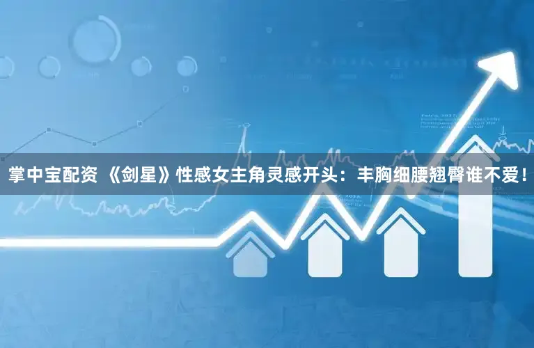 掌中宝配资 《剑星》性感女主角灵感开头：丰胸细腰翘臀谁不爱！