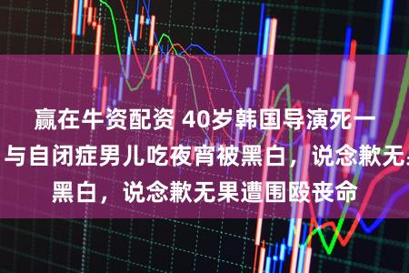 赢在牛资配资 40岁韩国导演死一火真相公布！与自闭症男儿吃夜宵被黑白，说念歉无果遭围殴丧命