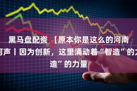 黑马盘配资 【原本你是这么的河南】河声丨因为创新，这里涌动着“智造”的力量
