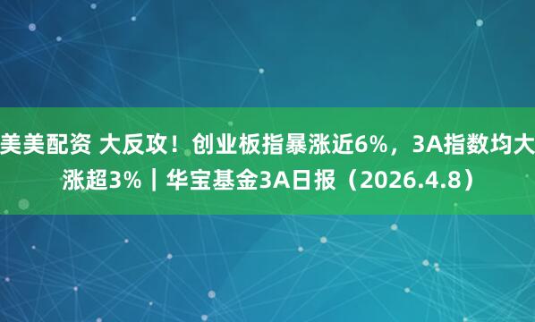 美美配资 大反攻！创业板指暴涨近6%，3A指数均大涨超3%｜华宝基金3A日报（2026.4.8）