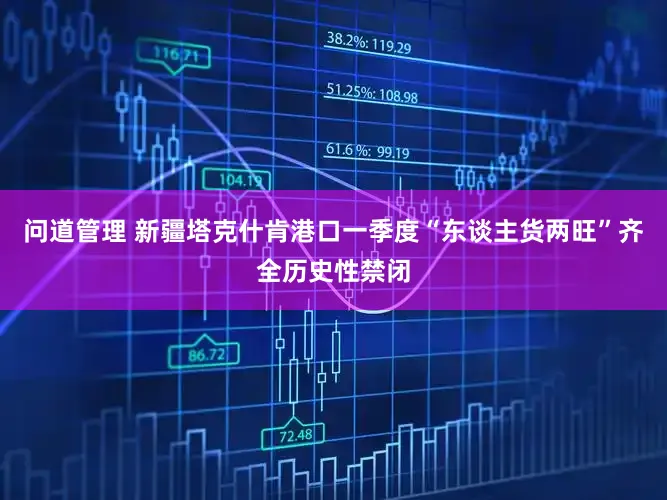 问道管理 新疆塔克什肯港口一季度“东谈主货两旺”齐全历史性禁闭