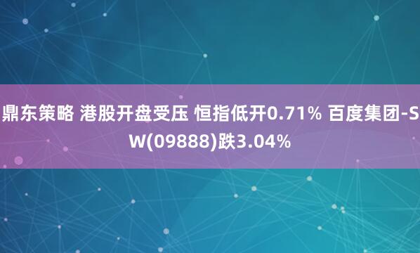 鼎东策略 港股开盘受压 恒指低开0.71% 百度集团-SW(09888)跌3.04%