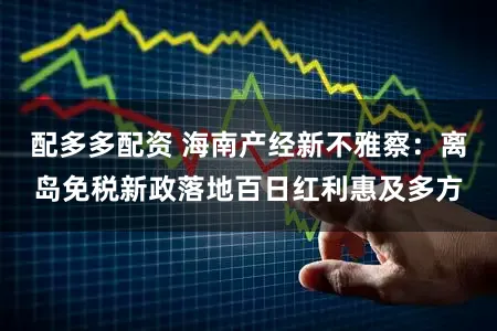 配多多配资 海南产经新不雅察：离岛免税新政落地百日红利惠及多方