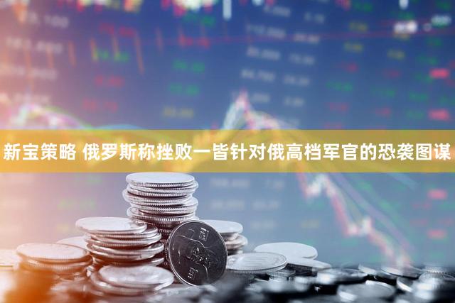 新宝策略 俄罗斯称挫败一皆针对俄高档军官的恐袭图谋