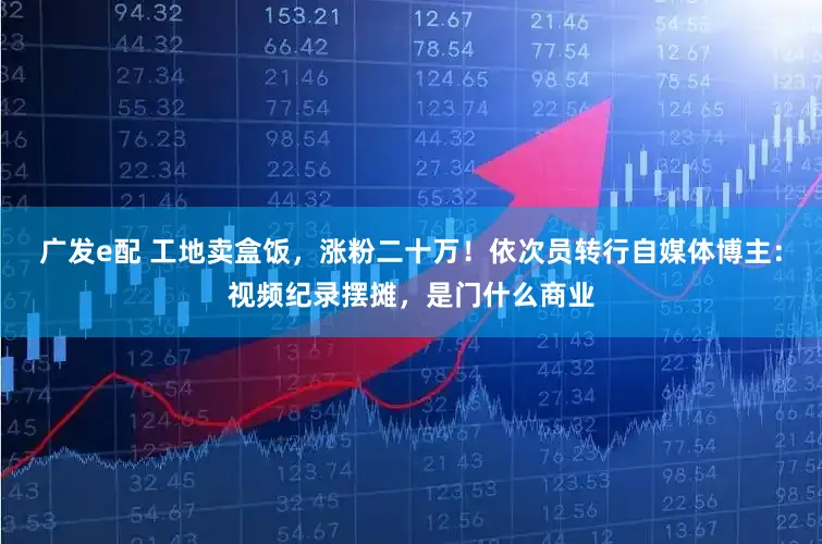 广发e配 工地卖盒饭，涨粉二十万！依次员转行自媒体博主：视频纪录摆摊，是门什么商业