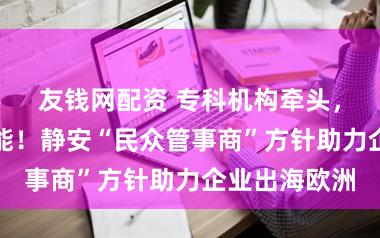 友钱网配资 专科机构牵头，政府搭台赋能！静安“民众管事商”方针助力企业出海欧洲