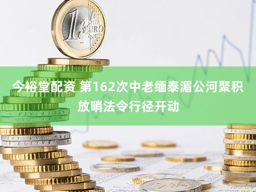 今裕堂配资 第162次中老缅泰湄公河聚积放哨法令行径开动