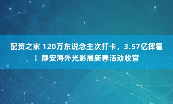 配资之家 120万东说念主次打卡，3.57亿挥霍！静安海外光影展新春活动收官