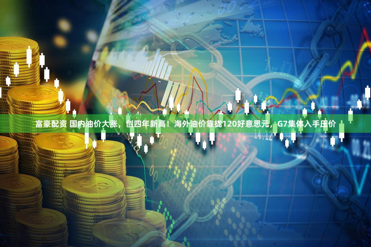 富豪配资 国内油价大涨，创四年新高！海外油价靠拢120好意思元，G7集体入手压价