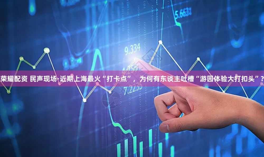 荣耀配资 民声现场·近期上海最火“打卡点”，为何有东谈主吐槽“游园体验大打扣头”？