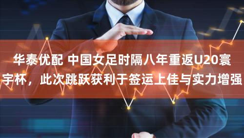 华泰优配 中国女足时隔八年重返U20寰宇杯，此次跳跃获利于签运上佳与实力增强