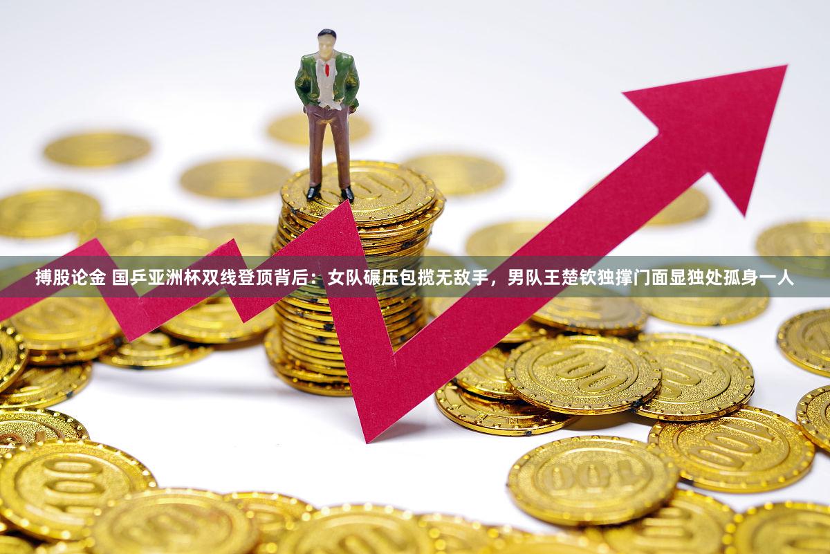 搏股论金 国乒亚洲杯双线登顶背后：女队碾压包揽无敌手，男队王楚钦独撑门面显独处孤身一人