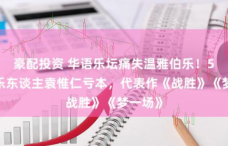 豪配投资 华语乐坛痛失温雅伯乐!57岁音乐东谈主袁惟仁亏本,代表作《战胜》《梦一场》