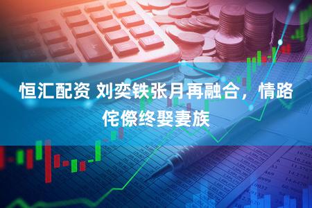 恒汇配资 刘奕铁张月再融合,情路侘傺终娶妻族