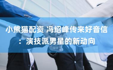 小熊猫配资 冯绍峰传来好音信：演技派男星的新动向