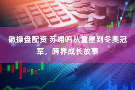 徽操盘配资 苏翊鸣从童星到冬奥冠军，跨界成长故事