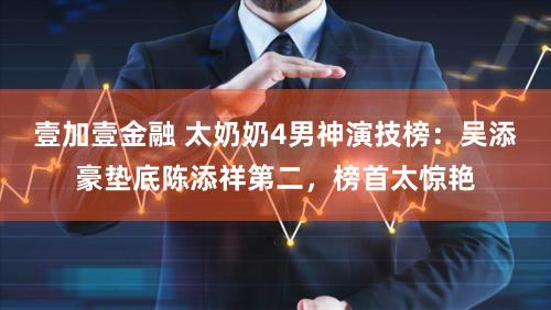 壹加壹金融 太奶奶4男神演技榜：吴添豪垫底陈添祥第二，榜首太惊艳