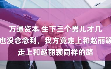 万通资本 生下三个男儿才几年，谢娜也没念念到，我方竟走上和赵丽颖同样的路