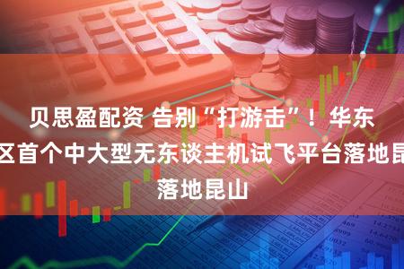 贝思盈配资 告别“打游击”！华东地区首个中大型无东谈主机试飞平台落地昆山