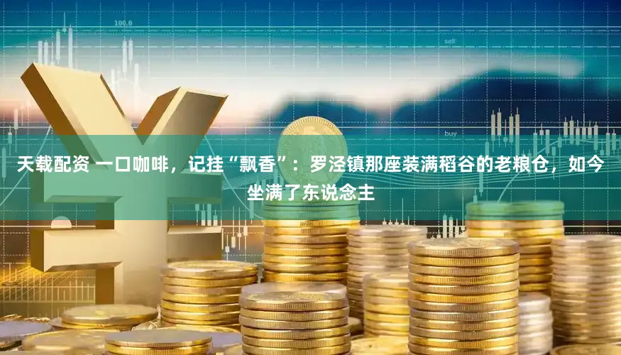 天载配资 一口咖啡，记挂“飘香”：罗泾镇那座装满稻谷的老粮仓，如今坐满了东说念主