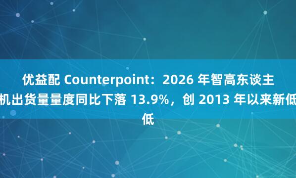 优益配 Counterpoint：2026 年智高东谈主机出货量量度同比下落 13.9%，创 2013 年以来新低