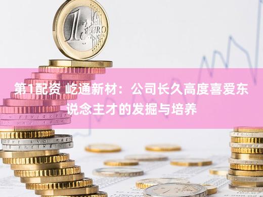第1配资 屹通新材：公司长久高度喜爱东说念主才的发掘与培养