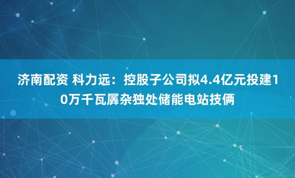 济南配资 科力远：控股子公司拟4.4亿元投建10万千瓦羼杂独处储能电站技俩