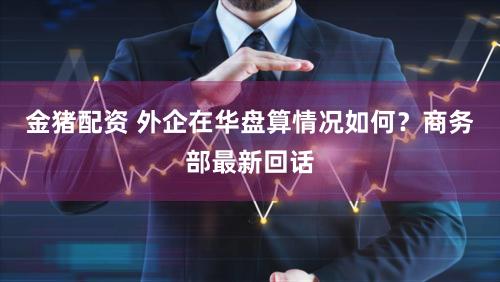 金猪配资 外企在华盘算情况如何？商务部最新回话